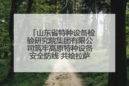 山东省特种设备检验研究院集团有限公司筑牢高原特种设备安全防线 共绘拉萨美好生活画卷