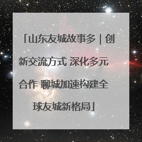 山东友城故事多｜创新交流方式 深化多元合作 聊城加速构建全球友城新格局
