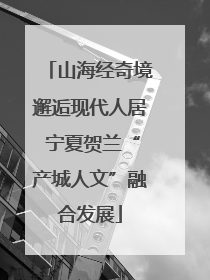 山海经奇境邂逅现代人居 宁夏贺兰“产城人文”融合发展