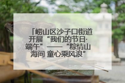 崂山区沙子口街道开展“我们的节日·端午”——“粽情山海间 童心乘风浪”文明实践活动