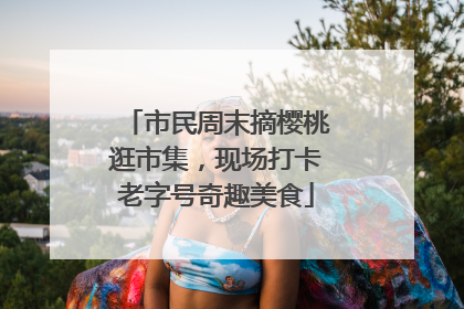 市民周末摘樱桃逛市集，现场打卡老字号奇趣美食