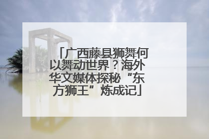 广西藤县狮舞何以舞动世界？海外华文媒体探秘“东方狮王”炼成记