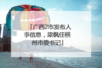 广西2市发布人事信息，梁枫任横州市委书记