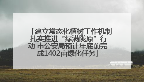 建立常态化植树工作机制 扎实推进“绿满陇原”行动 市公安局预计年底前完成1402亩绿化任务