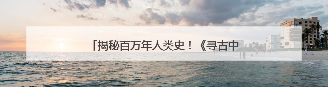 揭秘百万年人类史！《寻古中国·东方人类百万年》开播
