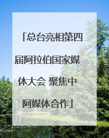 总台亮相第四届阿拉伯国家媒体大会 聚焦中阿媒体合作