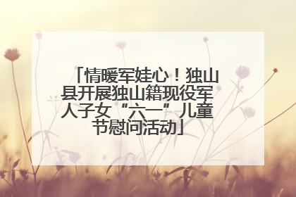 情暖军娃心！独山县开展独山籍现役军人子女“六一”儿童节慰问活动