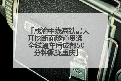 成渝中线高铁最大开挖断面隧道贯通 全线通车后成都50分钟飙拢重庆