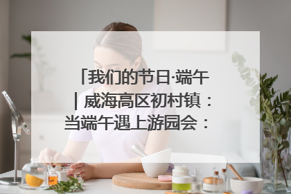 我们的节日·端午｜威海高区初村镇：当端午遇上游园会：来一场“粽”享欢乐的趣味冒险！