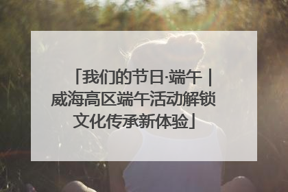 我们的节日·端午｜威海高区端午活动解锁文化传承新体验