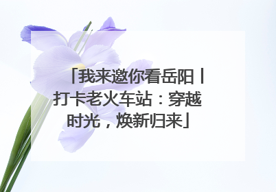 我来邀你看岳阳丨打卡老火车站：穿越时光，焕新归来