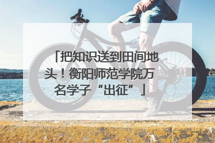 把知识送到田间地头！衡阳师范学院万名学子“出征”