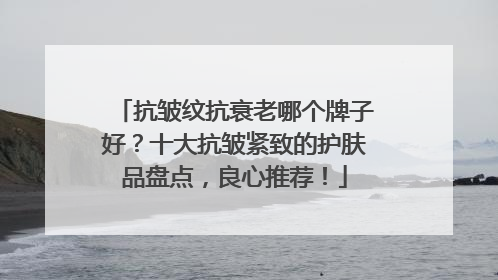 抗皱纹抗衰老哪个牌子好？十大抗皱紧致的护肤品盘点，良心推荐！