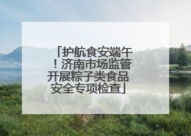 护航食安端午！济南市场监管开展粽子类食品安全专项检查