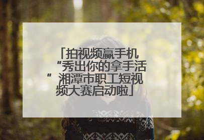 拍视频赢手机 “秀出你的拿手活”湘潭市职工短视频大赛启动啦