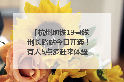 杭州地铁19号线荆长路站今日开通！有人5点多赶来体验：太方便了