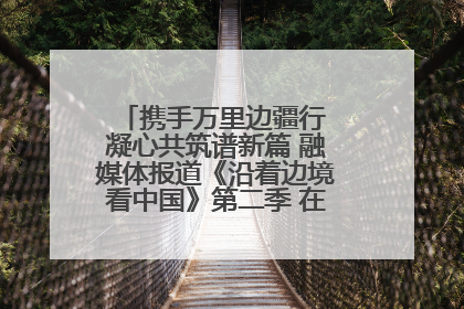 携手万里边疆行 凝心共筑谱新篇 融媒体报道《沿着边境看中国》第二季 在广西东兴正式启动