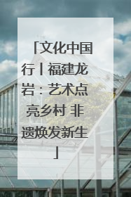文化中国行丨福建龙岩：艺术点亮乡村 非遗焕发新生