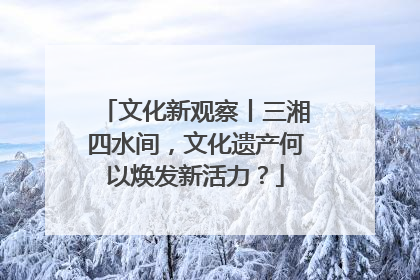 文化新观察丨三湘四水间，文化遗产何以焕发新活力？