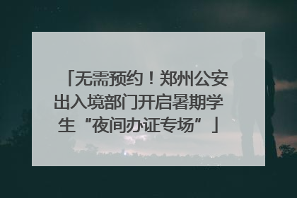 无需预约！郑州公安出入境部门开启暑期学生“夜间办证专场”