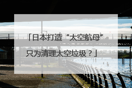 日本打造“太空航母”只为清理太空垃圾？