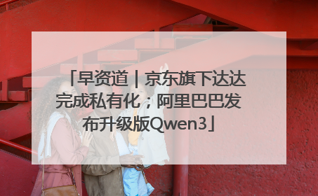 早资道｜京东旗下达达完成私有化；阿里巴巴发布升级版Qwen3