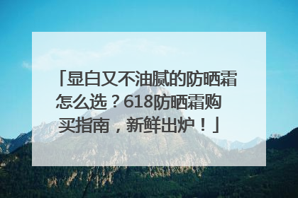 显白又不油腻的防晒霜怎么选？618防晒霜购买指南，新鲜出炉！