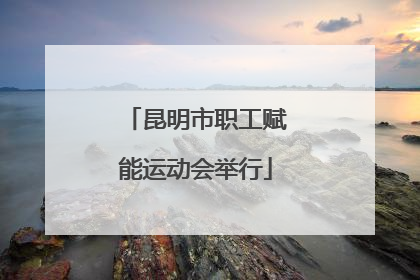 昆明市职工赋能运动会举行