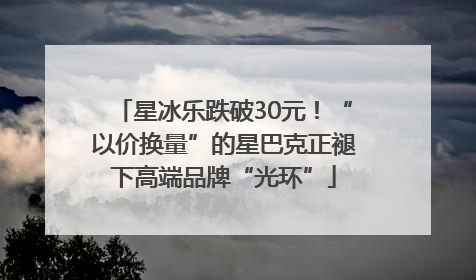 星冰乐跌破30元！“以价换量”的星巴克正褪下高端品牌“光环”