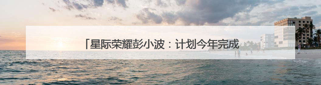 星际荣耀彭小波：计划今年完成首飞，挑战火箭“入轨+回收”