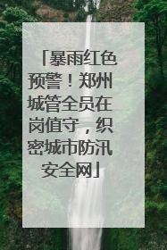 暴雨红色预警！郑州城管全员在岗值守，织密城市防汛安全网