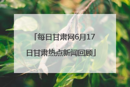 每日甘肃网6月17日甘肃热点新闻回顾