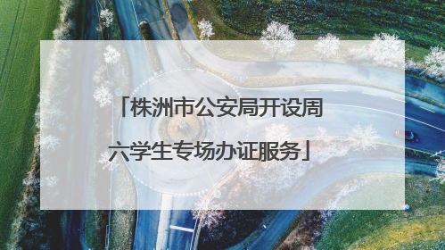 株洲市公安局开设周六学生专场办证服务