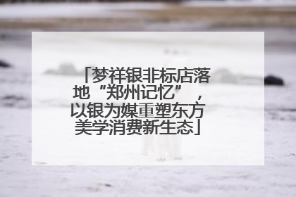 梦祥银非标店落地“郑州记忆”，以银为媒重塑东方美学消费新生态
