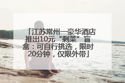 江苏常州一豪华酒店推出10元“剩菜”盲盒：可自行挑选，限时20分钟，仅限外带