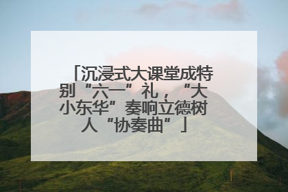 沉浸式大课堂成特别“六一”礼，“大小东华”奏响立德树人“协奏曲”