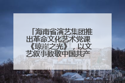 海南省演艺集团推出革命文化艺术党课《琼崖之光》，以文艺叙事致敬中国共产党成立104周年