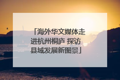 海外华文媒体走进杭州桐庐 探访县域发展新图景