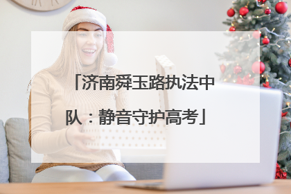 济南舜玉路执法中队：静音守护高考