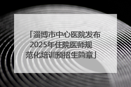 淄博市中心医院发布2025年住院医师规范化培训预招生简章