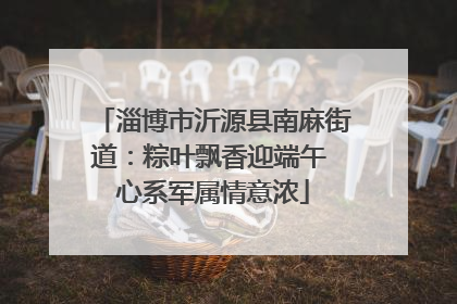 淄博市沂源县南麻街道：粽叶飘香迎端午 心系军属情意浓