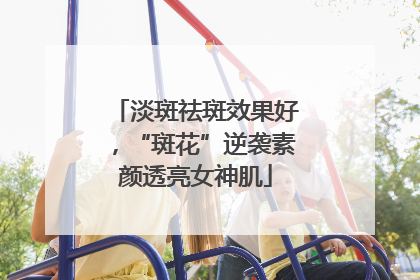 淡斑祛斑效果好，“斑花”逆袭素颜透亮女神肌