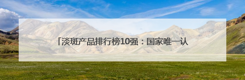 淡斑产品排行榜10强：国家唯一认证的祛斑产品，6.18高优惠品牌