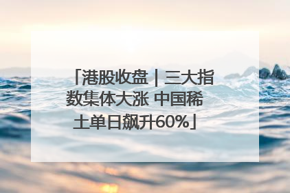 港股收盘｜三大指数集体大涨 中国稀土单日飙升60%