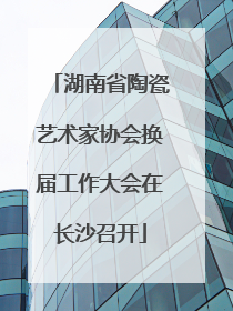 湖南省陶瓷艺术家协会换届工作大会在长沙召开