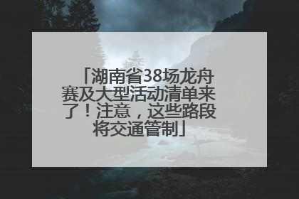 湖南省38场龙舟赛及大型活动清单来了！注意，这些路段将交通管制