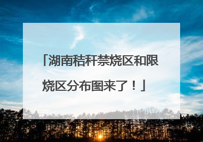 湖南秸秆禁烧区和限烧区分布图来了！