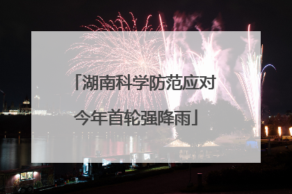 湖南科学防范应对今年首轮强降雨