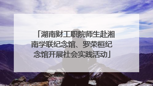 湖南财工职院师生赴湘南学联纪念馆、罗荣桓纪念馆开展社会实践活动