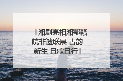 湘剧亮相湘鄂赣皖非遗联展 古韵新生 且歌且行